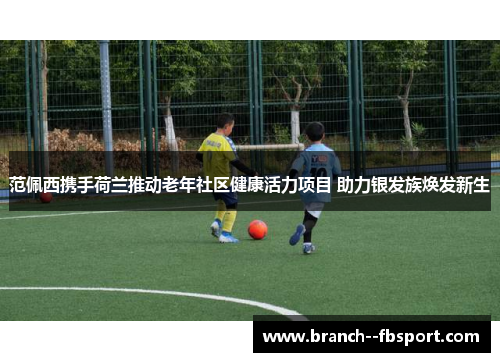 范佩西携手荷兰推动老年社区健康活力项目 助力银发族焕发新生 范佩西携手荷兰推动老年社区健康活力项目 助力银发族焕发新生